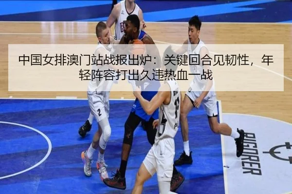 中国女排澳门站战报出炉：关键回合见韧性，年轻阵容打出久违热血一战